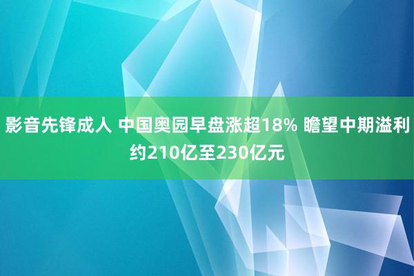 影音先锋成人 中国奥园早盘涨超18% 瞻望中期溢利约210亿至230亿元