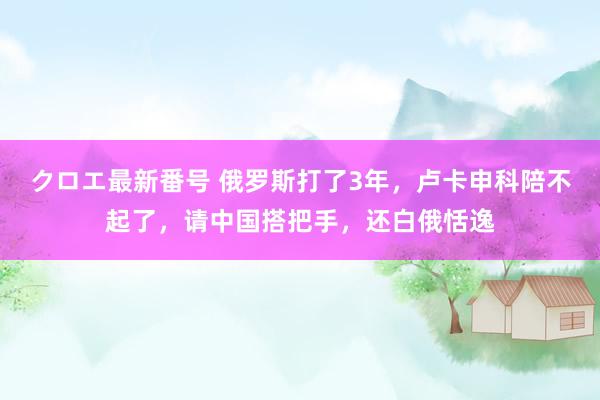 クロエ最新番号 俄罗斯打了3年，卢卡申科陪不起了，请中国搭把手，还白俄恬逸