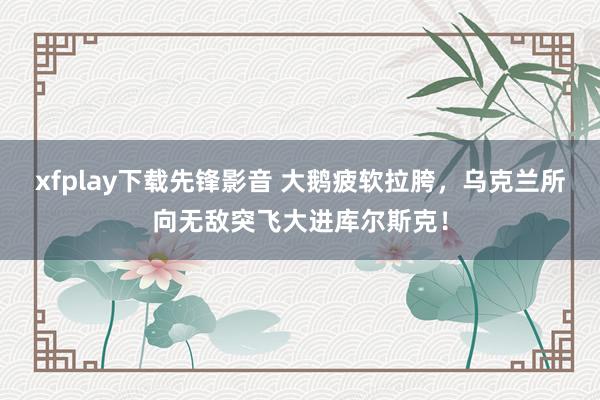 xfplay下载先锋影音 大鹅疲软拉胯，乌克兰所向无敌突飞大进库尔斯克！