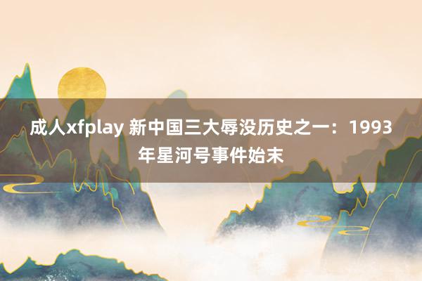 成人xfplay 新中国三大辱没历史之一：1993年星河号事件始末