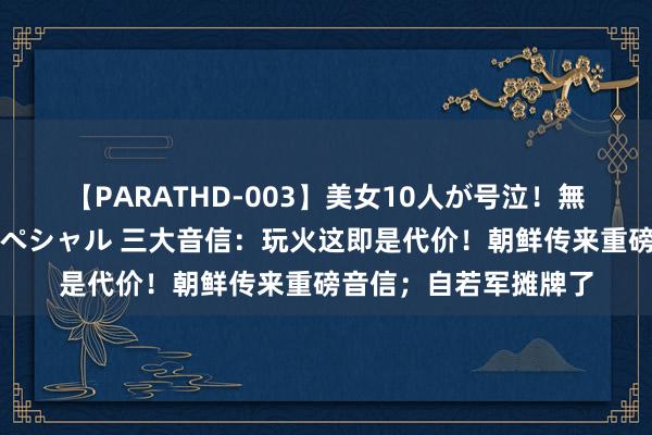 【PARATHD-003】美女10人が号泣！無理やり連続中○しスペシャル 三大音信：玩火这即是代价！朝鲜传来重磅音信；自若军摊牌了