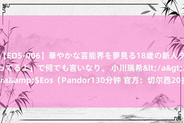 【EOS-006】華やかな芸能界を夢見る18歳の新人タレントは「みんなやってるよ」で何でも言いなり。 小川瑞希</a>2014-04-15Pandora&$Eos（Pandor130分钟 官方：切尔西20岁边锋迭戈-莫雷拉转会斯特拉斯堡