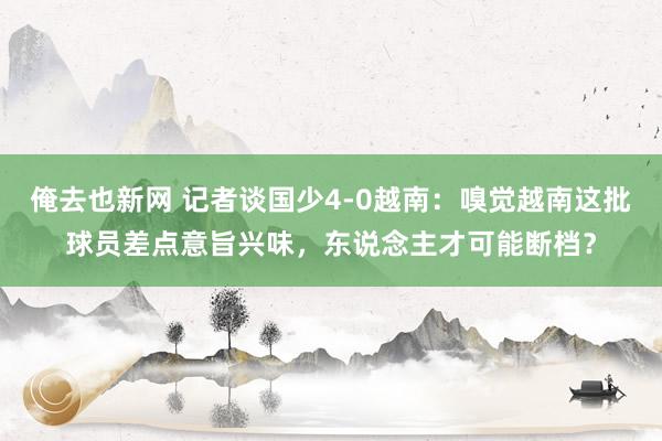 俺去也新网 记者谈国少4-0越南：嗅觉越南这批球员差点意旨兴味，东说念主才可能断档？