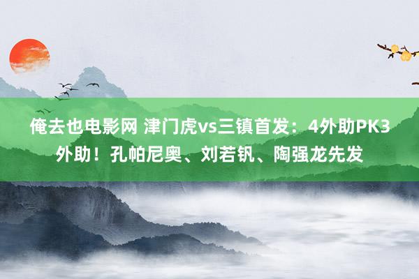 俺去也电影网 津门虎vs三镇首发：4外助PK3外助！孔帕尼奥、刘若钒、陶强龙先发