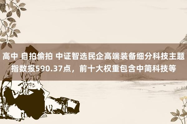 高中 自拍偷拍 中证智选民企高端装备细分科技主题指数报590.37点，前十大权重包含中简科技等