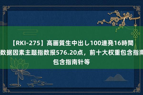 【RKI-275】高画質生中出し100連発16時間 中证数据因素主题指数报576.20点，前十大权重包含指南针等