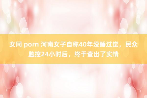 女同 porn 河南女子自称40年没睡过觉，民众监控24小时后，终于查出了实情