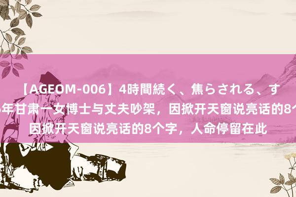 【AGEOM-006】4時間続く、焦らされる、すごい亀頭攻め 2006年甘肃一女博士与丈夫吵架，因掀开天窗说亮话的8个字，人命停留在此