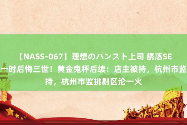 【NASS-067】理想のパンスト上司 誘惑SEX総集編 嚣张一时后悔三世！黄金鬼秤后续：店主被持，杭州市监挑剔区沦一火