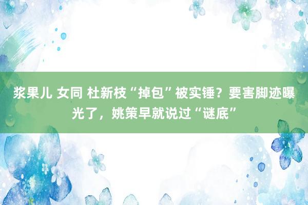 浆果儿 女同 杜新枝“掉包”被实锤？要害脚迹曝光了，姚策早就说过“谜底”