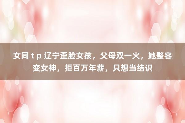 女同 t p 辽宁歪脸女孩，父母双一火，她整容变女神，拒百万年薪，只想当结识