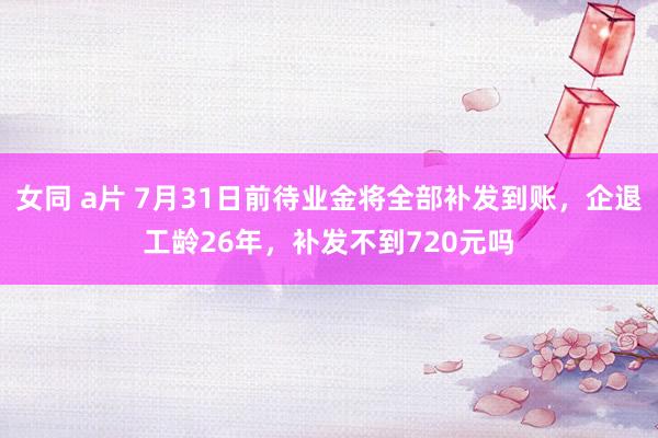 女同 a片 7月31日前待业金将全部补发到账，企退工龄26年，补发不到720元吗