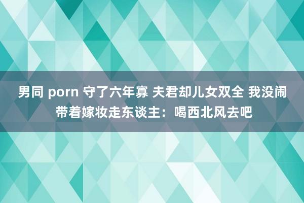 男同 porn 守了六年寡 夫君却儿女双全 我没闹 带着嫁妆走东谈主：喝西北风去吧