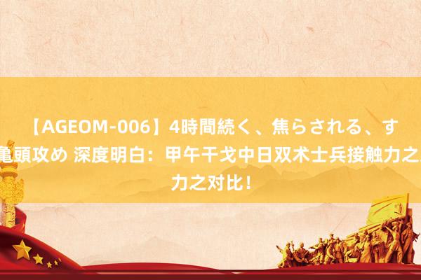 【AGEOM-006】4時間続く、焦らされる、すごい亀頭攻め 深度明白：甲午干戈中日双术士兵接触力之对比！