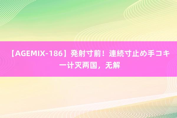 【AGEMIX-186】発射寸前！連続寸止め手コキ 一计灭两国，无解