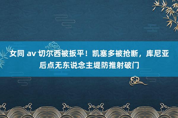 女同 av 切尔西被扳平！凯塞多被抢断，库尼亚后点无东说念主堤防推射破门