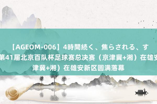 【AGEOM-006】4時間続く、焦らされる、すごい亀頭攻め 第41届北京百队杯足球赛总决赛（京津冀+湘）在雄安新区圆满落幕