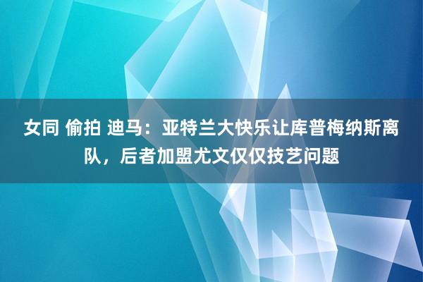 女同 偷拍 迪马：亚特兰大快乐让库普梅纳斯离队，后者加盟尤文仅仅技艺问题