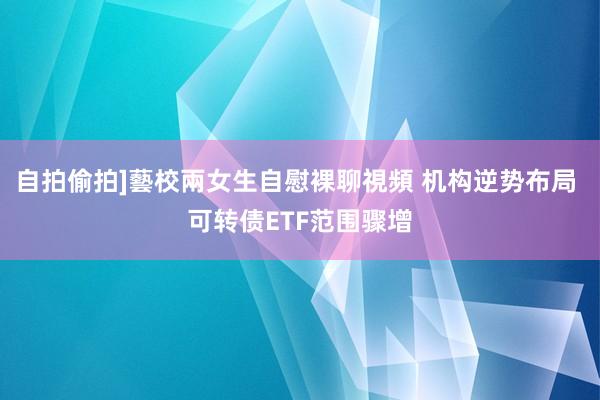 自拍偷拍]藝校兩女生自慰裸聊視頻 机构逆势布局 可转债ETF范围骤增