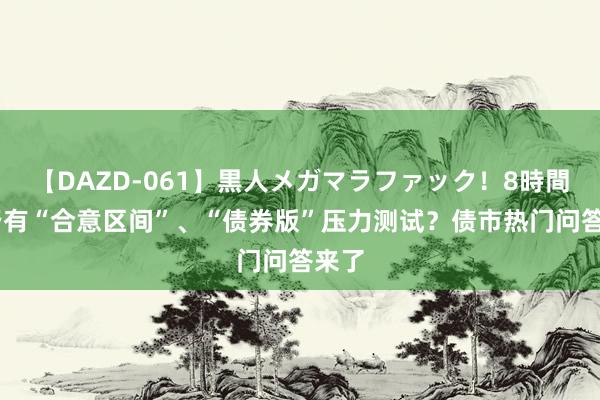 【DAZD-061】黒人メガマラファック！8時間 是否有“合意区间”、“债券版”压力测试？债市热门问答来了