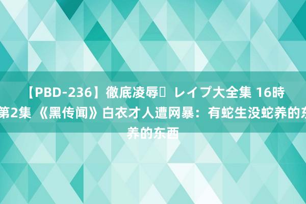 【PBD-236】徹底凌辱・レイプ大全集 16時間 第2集 《黑传闻》白衣才人遭网暴：有蛇生没蛇养的东西