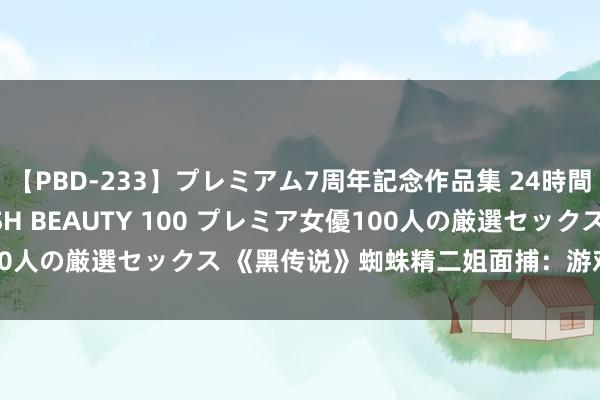 【PBD-233】プレミアム7周年記念作品集 24時間 PREMIUM STYLISH BEAUTY 100 プレミア女優100人の厳選セックス 《黑传说》蜘蛛精二姐面捕：游戏里遭遇我轻点打