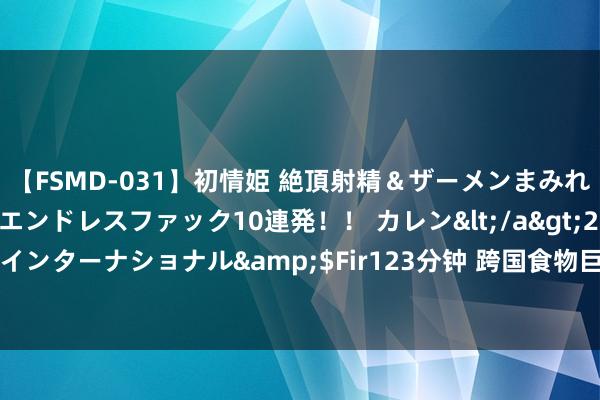 【FSMD-031】初情姫 絶頂射精＆ザーメンまみれ顔射ぶっかけ号泣、エンドレスファック10連発！！ カレン</a>2012-12-06アルファーインターナショナル&$Fir123分钟 跨国食物巨头入华40年&#32;数智化怎么助力“兴高采烈”