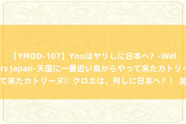 【YMDD-107】Youはヤリしに日本へ？‐Welcome to sex lovers Japan‐天国に一番近い島からやって来たカトリーヌ・クロエは、何しに日本へ？！ 加速成立一流装备制造企业