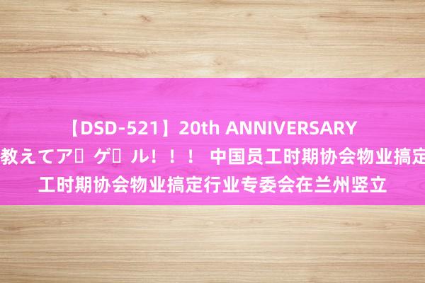 【DSD-521】20th ANNIVERSARY 50人のママがイッパイ教えてア・ゲ・ル！！！ 中国员工时期协会物业搞定行业专委会在兰州竖立