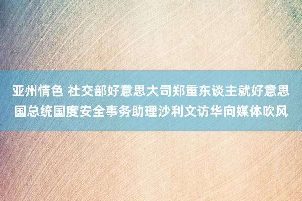 亚州情色 社交部好意思大司郑重东谈主就好意思国总统国度安全事务助理沙利文访华向媒体吹风