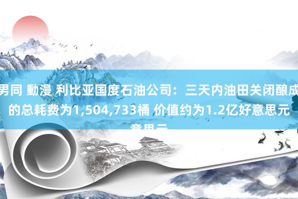 男同 動漫 利比亚国度石油公司：三天内油田关闭酿成的总耗费为1，504，733桶 价值约为1.2亿好意思元