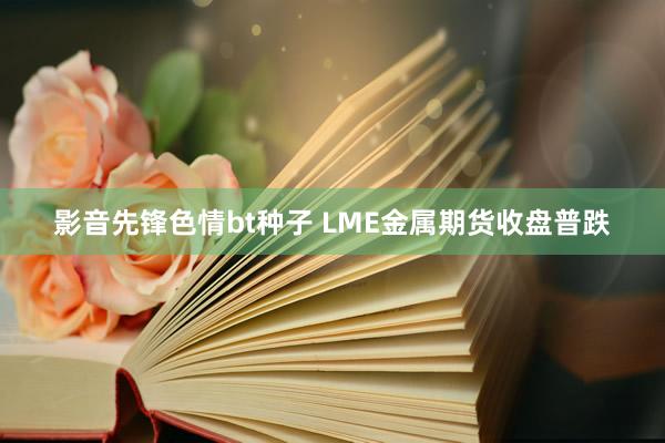 影音先锋色情bt种子 LME金属期货收盘普跌