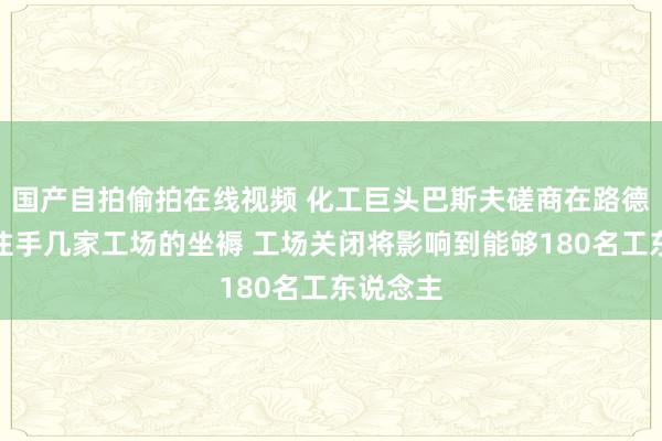 国产自拍偷拍在线视频 化工巨头巴斯夫磋商在路德维希港住手几家工场的坐褥 工场关闭将影响到能够180名工东说念主