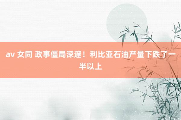 av 女同 政事僵局深邃！利比亚石油产量下跌了一半以上