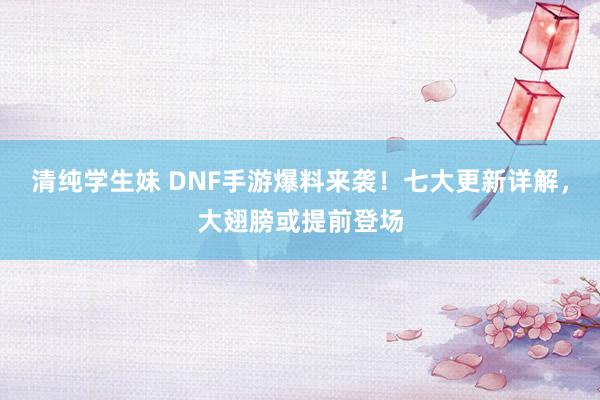 清纯学生妹 DNF手游爆料来袭！七大更新详解，大翅膀或提前登场