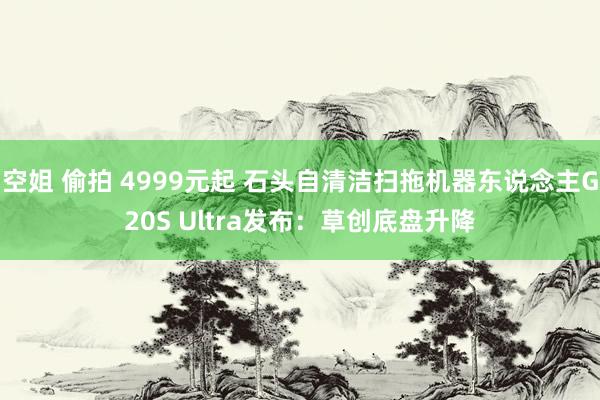 空姐 偷拍 4999元起 石头自清洁扫拖机器东说念主G20S Ultra发布：草创底盘升降