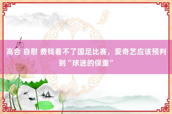 高合 自慰 费钱看不了国足比赛，爱奇艺应该预判到“球迷的保重”