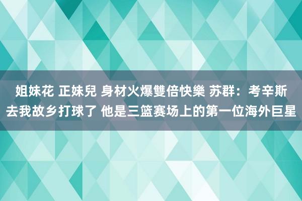 姐妹花 正妹兒 身材火爆雙倍快樂 苏群：考辛斯去我故乡打球了 他是三篮赛场上的第一位海外巨星