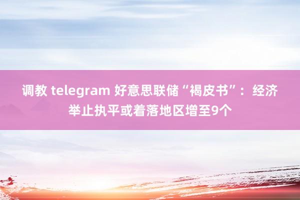 调教 telegram 好意思联储“褐皮书”：经济举止执平或着落地区增至9个