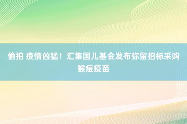 偷拍 疫情凶猛！汇集国儿基会发布弥留招标采购猴痘疫苗