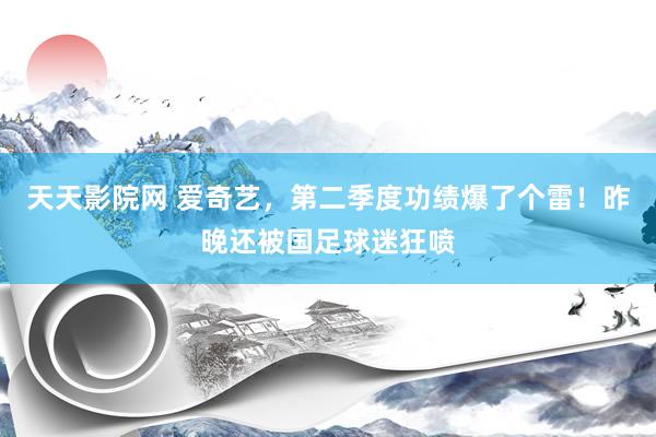 天天影院网 爱奇艺，第二季度功绩爆了个雷！昨晚还被国足球迷狂喷