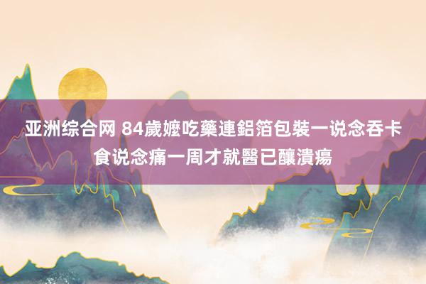 亚洲综合网 84歲嬤吃藥連鋁箔包裝一说念吞　卡食说念痛一周才就醫已釀潰瘍