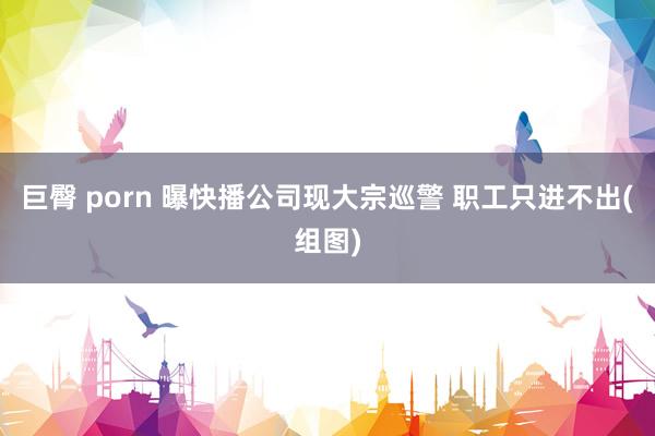 巨臀 porn 曝快播公司现大宗巡警 职工只进不出(组图)