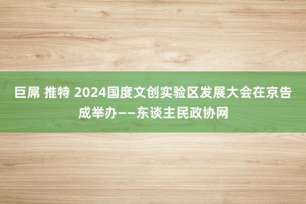 巨屌 推特 2024国度文创实验区发展大会在京告成举办——东谈主民政协网