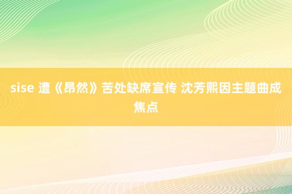 sise 遭《昂然》苦处缺席宣传 沈芳熙因主题曲成焦点