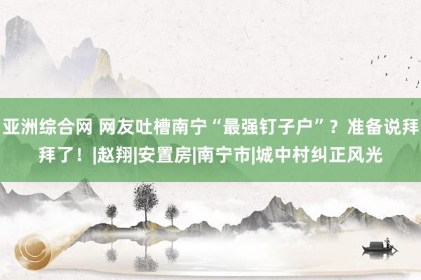 亚洲综合网 网友吐槽南宁“最强钉子户”？准备说拜拜了！|赵翔|安置房|南宁市|城中村纠正风光