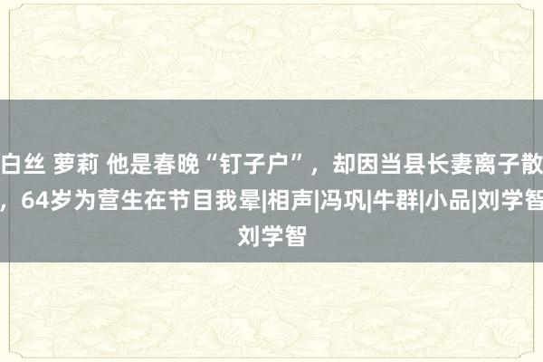 白丝 萝莉 他是春晚“钉子户”，却因当县长妻离子散，64岁为营生在节目我晕|相声|冯巩|牛群|小品|刘学智