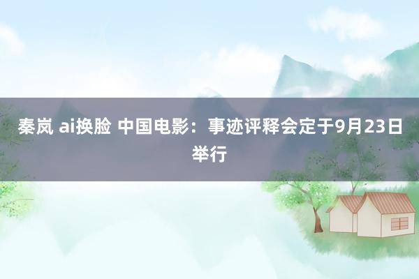 秦岚 ai换脸 中国电影：事迹评释会定于9月23日举行