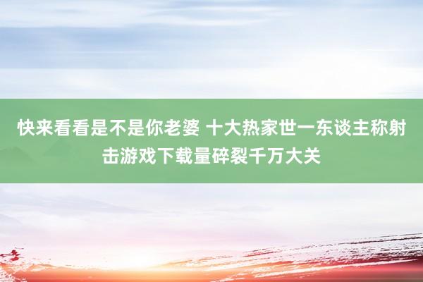 快来看看是不是你老婆 十大热家世一东谈主称射击游戏下载量碎裂千万大关