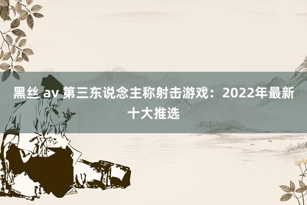 黑丝 av 第三东说念主称射击游戏：2022年最新十大推选